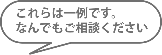 これらは一例です。なんでもご相談ください